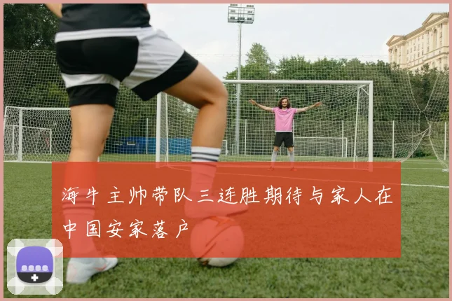 海牛主帅带队三连胜期待与家人在中国安家落户