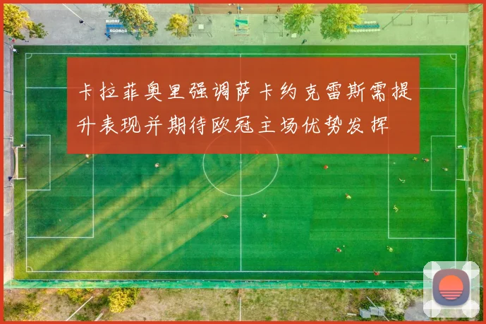 卡拉菲奥里强调萨卡约克雷斯需提升表现并期待欧冠主场优势发挥