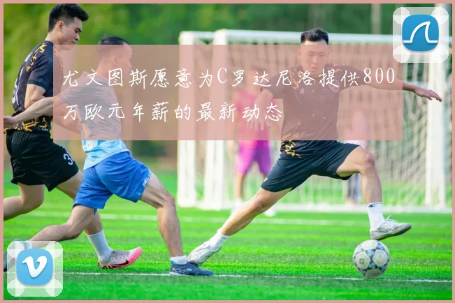尤文图斯愿意为C罗达尼洛提供800万欧元年薪的最新动态