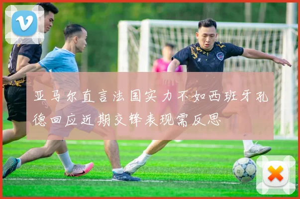 亚马尔直言法国实力不如西班牙孔德回应近期交锋表现需反思