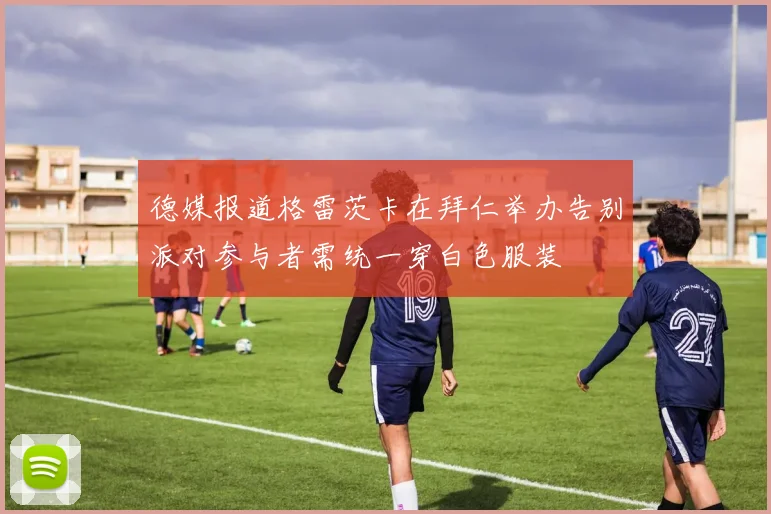 德媒报道格雷茨卡在拜仁举办告别派对参与者需统一穿白色服装