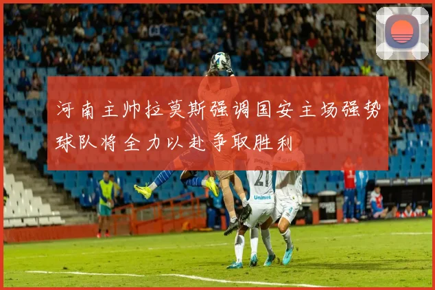 河南主帅拉莫斯强调国安主场强势球队将全力以赴争取胜利