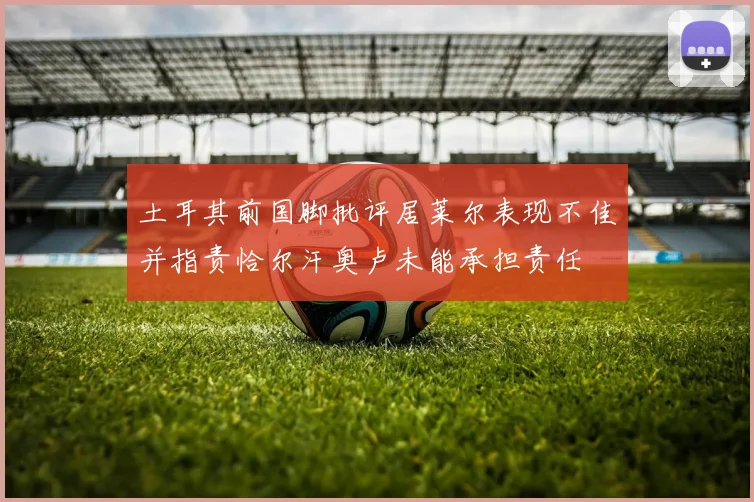 土耳其前国脚批评居莱尔表现不佳并指责恰尔汗奥卢未能承担责任