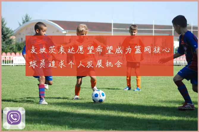 麦坎茨表达愿望希望成为篮网核心球员追求个人发展机会